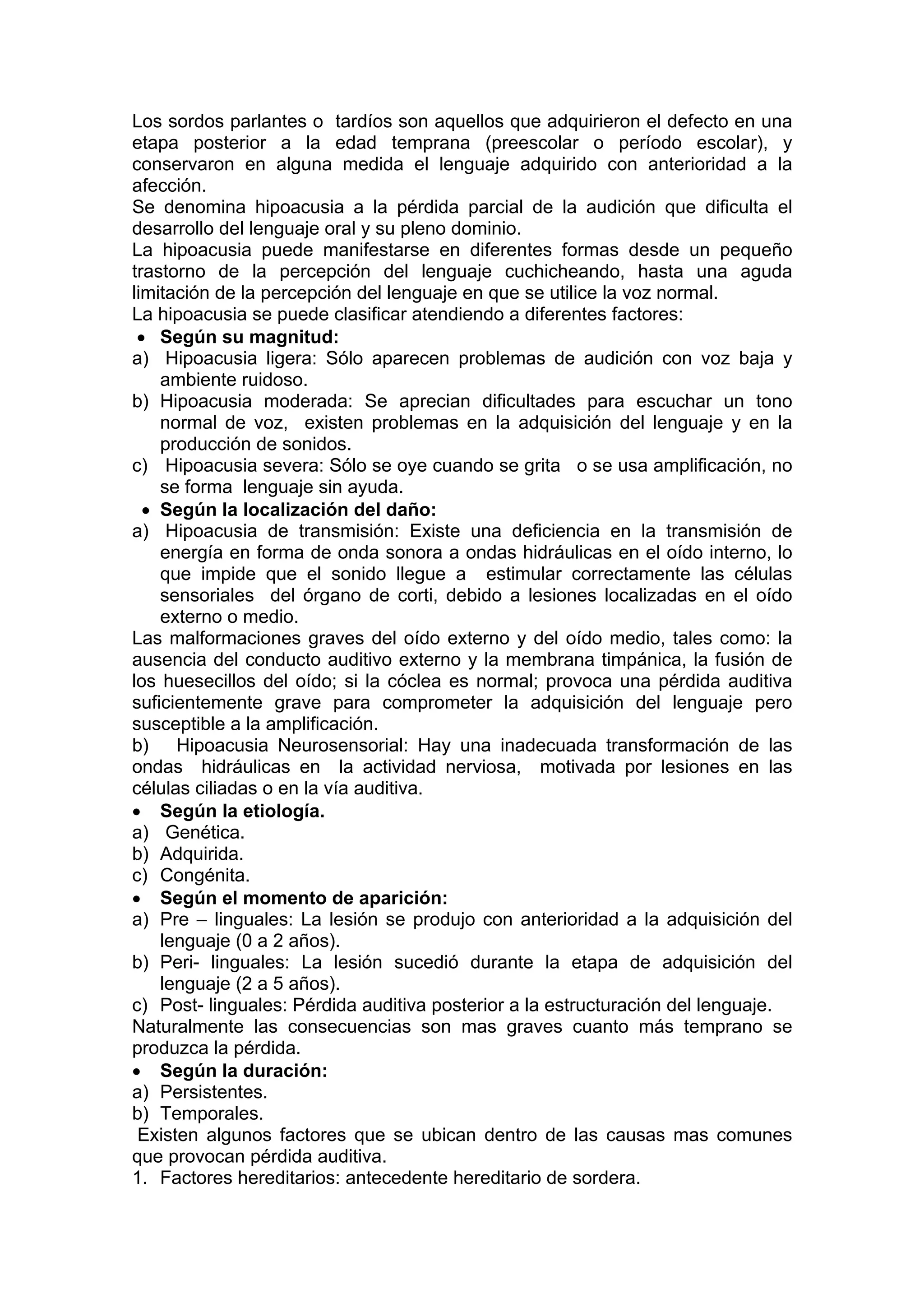Los sordos parlantes o tardíos son aquellos que adquirieron el defecto en una
etapa posterior a la edad temprana (preescolar o período escolar), y
conservaron en alguna medida el lenguaje adquirido con anterioridad a la
afección.
Se denomina hipoacusia a la pérdida parcial de la audición que dificulta el
desarrollo del lenguaje oral y su pleno dominio.
La hipoacusia puede manifestarse en diferentes formas desde un pequeño
trastorno de la percepción del lenguaje cuchicheando, hasta una aguda
limitación de la percepción del lenguaje en que se utilice la voz normal.
La hipoacusia se puede clasificar atendiendo a diferentes factores:
• Según su magnitud:
a) Hipoacusia ligera: Sólo aparecen problemas de audición con voz baja y
ambiente ruidoso.
b) Hipoacusia moderada: Se aprecian dificultades para escuchar un tono
normal de voz, existen problemas en la adquisición del lenguaje y en la
producción de sonidos.
c) Hipoacusia severa: Sólo se oye cuando se grita o se usa amplificación, no
se forma lenguaje sin ayuda.
• Según la localización del daño:
a) Hipoacusia de transmisión: Existe una deficiencia en la transmisión de
energía en forma de onda sonora a ondas hidráulicas en el oído interno, lo
que impide que el sonido llegue a estimular correctamente las células
sensoriales del órgano de corti, debido a lesiones localizadas en el oído
externo o medio.
Las malformaciones graves del oído externo y del oído medio, tales como: la
ausencia del conducto auditivo externo y la membrana timpánica, la fusión de
los huesecillos del oído; si la cóclea es normal; provoca una pérdida auditiva
suficientemente grave para comprometer la adquisición del lenguaje pero
susceptible a la amplificación.
b) Hipoacusia Neurosensorial: Hay una inadecuada transformación de las
ondas hidráulicas en la actividad nerviosa, motivada por lesiones en las
células ciliadas o en la vía auditiva.
• Según la etiología.
a) Genética.
b) Adquirida.
c) Congénita.
• Según el momento de aparición:
a) Pre – linguales: La lesión se produjo con anterioridad a la adquisición del
lenguaje (0 a 2 años).
b) Peri- linguales: La lesión sucedió durante la etapa de adquisición del
lenguaje (2 a 5 años).
c) Post- linguales: Pérdida auditiva posterior a la estructuración del lenguaje.
Naturalmente las consecuencias son mas graves cuanto más temprano se
produzca la pérdida.
• Según la duración:
a) Persistentes.
b) Temporales.
Existen algunos factores que se ubican dentro de las causas mas comunes
que provocan pérdida auditiva.
1. Factores hereditarios: antecedente hereditario de sordera.
 