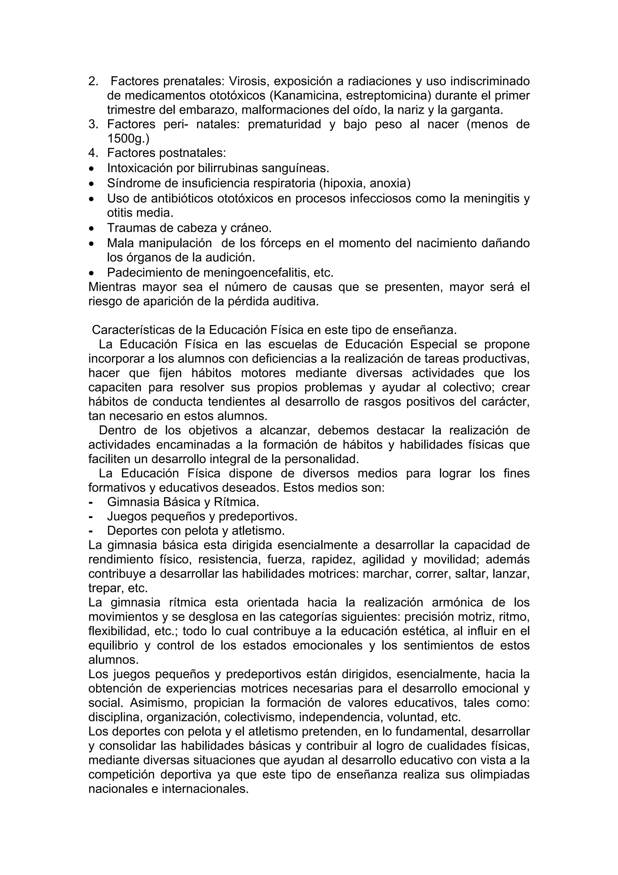 2. Factores prenatales: Virosis, exposición a radiaciones y uso indiscriminado
de medicamentos ototóxicos (Kanamicina, estreptomicina) durante el primer
trimestre del embarazo, malformaciones del oído, la nariz y la garganta.
3. Factores peri- natales: prematuridad y bajo peso al nacer (menos de
1500g.)
4. Factores postnatales:
• Intoxicación por bilirrubinas sanguíneas.
• Síndrome de insuficiencia respiratoria (hipoxia, anoxia)
• Uso de antibióticos ototóxicos en procesos infecciosos como la meningitis y
otitis media.
• Traumas de cabeza y cráneo.
• Mala manipulación de los fórceps en el momento del nacimiento dañando
los órganos de la audición.
• Padecimiento de meningoencefalitis, etc.
Mientras mayor sea el número de causas que se presenten, mayor será el
riesgo de aparición de la pérdida auditiva.
Características de la Educación Física en este tipo de enseñanza.
La Educación Física en las escuelas de Educación Especial se propone
incorporar a los alumnos con deficiencias a la realización de tareas productivas,
hacer que fijen hábitos motores mediante diversas actividades que los
capaciten para resolver sus propios problemas y ayudar al colectivo; crear
hábitos de conducta tendientes al desarrollo de rasgos positivos del carácter,
tan necesario en estos alumnos.
Dentro de los objetivos a alcanzar, debemos destacar la realización de
actividades encaminadas a la formación de hábitos y habilidades físicas que
faciliten un desarrollo integral de la personalidad.
La Educación Física dispone de diversos medios para lograr los fines
formativos y educativos deseados. Estos medios son:
- Gimnasia Básica y Rítmica.
- Juegos pequeños y predeportivos.
- Deportes con pelota y atletismo.
La gimnasia básica esta dirigida esencialmente a desarrollar la capacidad de
rendimiento físico, resistencia, fuerza, rapidez, agilidad y movilidad; además
contribuye a desarrollar las habilidades motrices: marchar, correr, saltar, lanzar,
trepar, etc.
La gimnasia rítmica esta orientada hacia la realización armónica de los
movimientos y se desglosa en las categorías siguientes: precisión motriz, ritmo,
flexibilidad, etc.; todo lo cual contribuye a la educación estética, al influir en el
equilibrio y control de los estados emocionales y los sentimientos de estos
alumnos.
Los juegos pequeños y predeportivos están dirigidos, esencialmente, hacia la
obtención de experiencias motrices necesarias para el desarrollo emocional y
social. Asimismo, propician la formación de valores educativos, tales como:
disciplina, organización, colectivismo, independencia, voluntad, etc.
Los deportes con pelota y el atletismo pretenden, en lo fundamental, desarrollar
y consolidar las habilidades básicas y contribuir al logro de cualidades físicas,
mediante diversas situaciones que ayudan al desarrollo educativo con vista a la
competición deportiva ya que este tipo de enseñanza realiza sus olimpiadas
nacionales e internacionales.
 