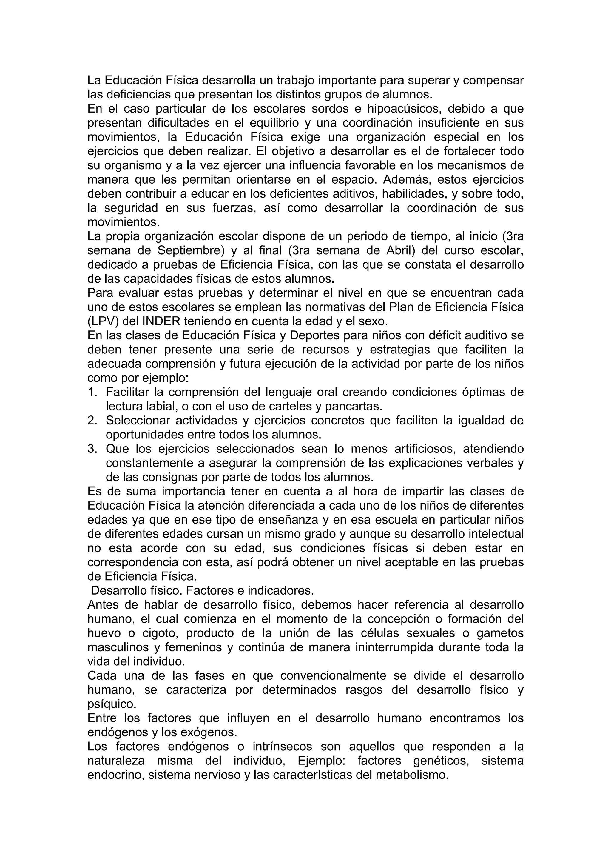 La Educación Física desarrolla un trabajo importante para superar y compensar
las deficiencias que presentan los distintos grupos de alumnos.
En el caso particular de los escolares sordos e hipoacúsicos, debido a que
presentan dificultades en el equilibrio y una coordinación insuficiente en sus
movimientos, la Educación Física exige una organización especial en los
ejercicios que deben realizar. El objetivo a desarrollar es el de fortalecer todo
su organismo y a la vez ejercer una influencia favorable en los mecanismos de
manera que les permitan orientarse en el espacio. Además, estos ejercicios
deben contribuir a educar en los deficientes aditivos, habilidades, y sobre todo,
la seguridad en sus fuerzas, así como desarrollar la coordinación de sus
movimientos.
La propia organización escolar dispone de un periodo de tiempo, al inicio (3ra
semana de Septiembre) y al final (3ra semana de Abril) del curso escolar,
dedicado a pruebas de Eficiencia Física, con las que se constata el desarrollo
de las capacidades físicas de estos alumnos.
Para evaluar estas pruebas y determinar el nivel en que se encuentran cada
uno de estos escolares se emplean las normativas del Plan de Eficiencia Física
(LPV) del INDER teniendo en cuenta la edad y el sexo.
En las clases de Educación Física y Deportes para niños con déficit auditivo se
deben tener presente una serie de recursos y estrategias que faciliten la
adecuada comprensión y futura ejecución de la actividad por parte de los niños
como por ejemplo:
1. Facilitar la comprensión del lenguaje oral creando condiciones óptimas de
lectura labial, o con el uso de carteles y pancartas.
2. Seleccionar actividades y ejercicios concretos que faciliten la igualdad de
oportunidades entre todos los alumnos.
3. Que los ejercicios seleccionados sean lo menos artificiosos, atendiendo
constantemente a asegurar la comprensión de las explicaciones verbales y
de las consignas por parte de todos los alumnos.
Es de suma importancia tener en cuenta a al hora de impartir las clases de
Educación Física la atención diferenciada a cada uno de los niños de diferentes
edades ya que en ese tipo de enseñanza y en esa escuela en particular niños
de diferentes edades cursan un mismo grado y aunque su desarrollo intelectual
no esta acorde con su edad, sus condiciones físicas si deben estar en
correspondencia con esta, así podrá obtener un nivel aceptable en las pruebas
de Eficiencia Física.
Desarrollo físico. Factores e indicadores.
Antes de hablar de desarrollo físico, debemos hacer referencia al desarrollo
humano, el cual comienza en el momento de la concepción o formación del
huevo o cigoto, producto de la unión de las células sexuales o gametos
masculinos y femeninos y continúa de manera ininterrumpida durante toda la
vida del individuo.
Cada una de las fases en que convencionalmente se divide el desarrollo
humano, se caracteriza por determinados rasgos del desarrollo físico y
psíquico.
Entre los factores que influyen en el desarrollo humano encontramos los
endógenos y los exógenos.
Los factores endógenos o intrínsecos son aquellos que responden a la
naturaleza misma del individuo, Ejemplo: factores genéticos, sistema
endocrino, sistema nervioso y las características del metabolismo.
 