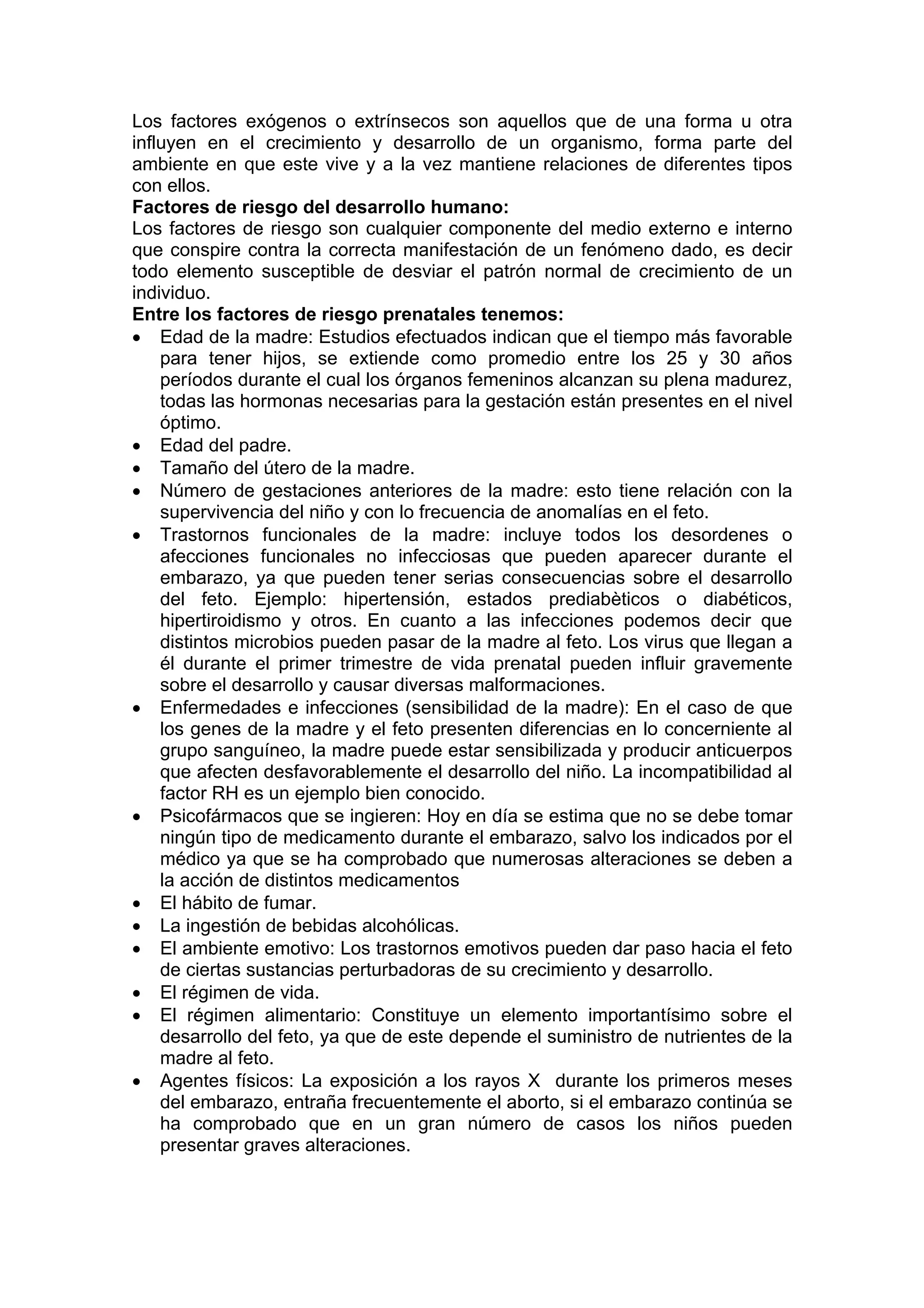 Los factores exógenos o extrínsecos son aquellos que de una forma u otra
influyen en el crecimiento y desarrollo de un organismo, forma parte del
ambiente en que este vive y a la vez mantiene relaciones de diferentes tipos
con ellos.
Factores de riesgo del desarrollo humano:
Los factores de riesgo son cualquier componente del medio externo e interno
que conspire contra la correcta manifestación de un fenómeno dado, es decir
todo elemento susceptible de desviar el patrón normal de crecimiento de un
individuo.
Entre los factores de riesgo prenatales tenemos:
• Edad de la madre: Estudios efectuados indican que el tiempo más favorable
para tener hijos, se extiende como promedio entre los 25 y 30 años
períodos durante el cual los órganos femeninos alcanzan su plena madurez,
todas las hormonas necesarias para la gestación están presentes en el nivel
óptimo.
• Edad del padre.
• Tamaño del útero de la madre.
• Número de gestaciones anteriores de la madre: esto tiene relación con la
supervivencia del niño y con lo frecuencia de anomalías en el feto.
• Trastornos funcionales de la madre: incluye todos los desordenes o
afecciones funcionales no infecciosas que pueden aparecer durante el
embarazo, ya que pueden tener serias consecuencias sobre el desarrollo
del feto. Ejemplo: hipertensión, estados prediabèticos o diabéticos,
hipertiroidismo y otros. En cuanto a las infecciones podemos decir que
distintos microbios pueden pasar de la madre al feto. Los virus que llegan a
él durante el primer trimestre de vida prenatal pueden influir gravemente
sobre el desarrollo y causar diversas malformaciones.
• Enfermedades e infecciones (sensibilidad de la madre): En el caso de que
los genes de la madre y el feto presenten diferencias en lo concerniente al
grupo sanguíneo, la madre puede estar sensibilizada y producir anticuerpos
que afecten desfavorablemente el desarrollo del niño. La incompatibilidad al
factor RH es un ejemplo bien conocido.
• Psicofármacos que se ingieren: Hoy en día se estima que no se debe tomar
ningún tipo de medicamento durante el embarazo, salvo los indicados por el
médico ya que se ha comprobado que numerosas alteraciones se deben a
la acción de distintos medicamentos
• El hábito de fumar.
• La ingestión de bebidas alcohólicas.
• El ambiente emotivo: Los trastornos emotivos pueden dar paso hacia el feto
de ciertas sustancias perturbadoras de su crecimiento y desarrollo.
• El régimen de vida.
• El régimen alimentario: Constituye un elemento importantísimo sobre el
desarrollo del feto, ya que de este depende el suministro de nutrientes de la
madre al feto.
• Agentes físicos: La exposición a los rayos X durante los primeros meses
del embarazo, entraña frecuentemente el aborto, si el embarazo continúa se
ha comprobado que en un gran número de casos los niños pueden
presentar graves alteraciones.
 