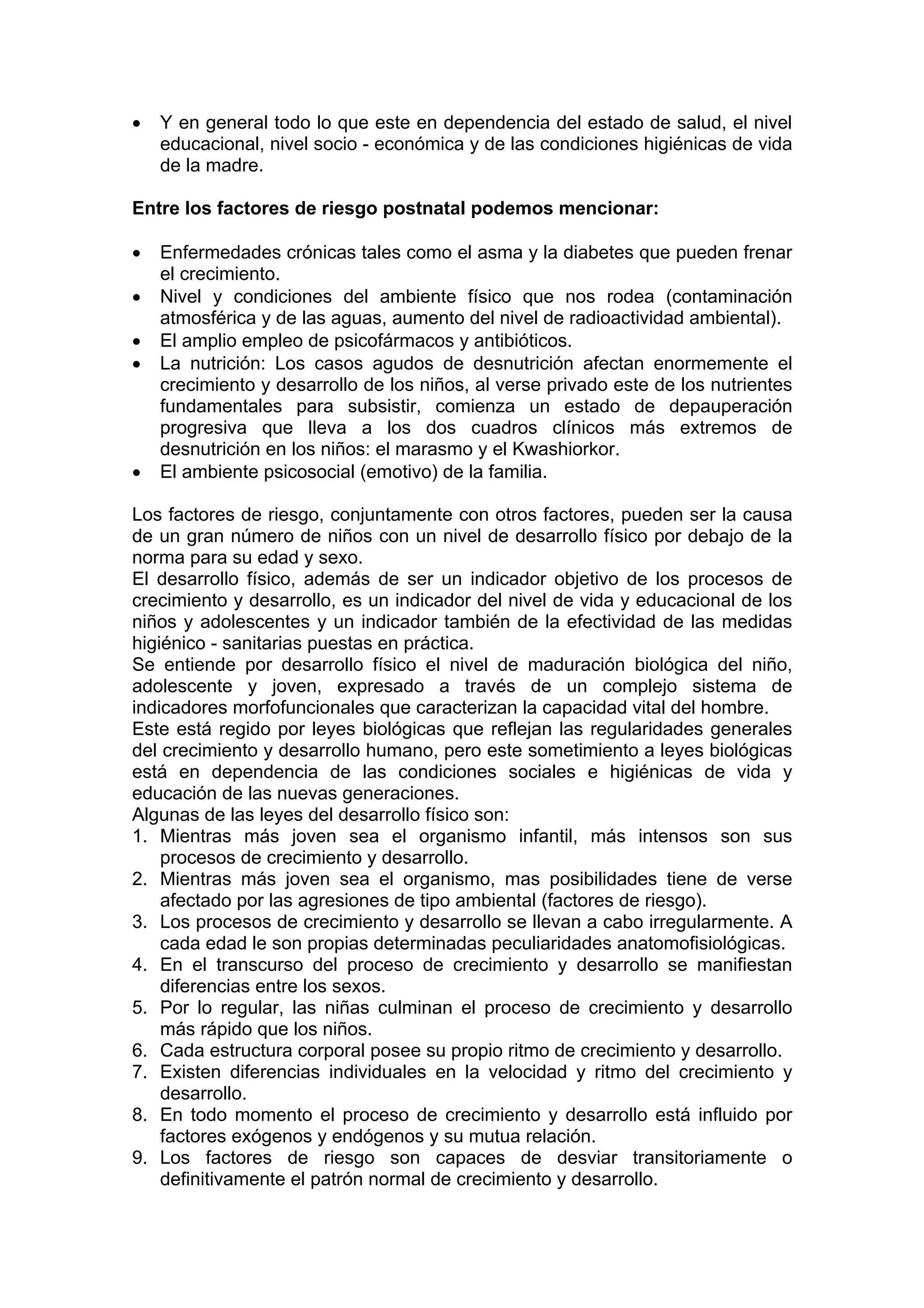 • Y en general todo lo que este en dependencia del estado de salud, el nivel
educacional, nivel socio - económica y de las condiciones higiénicas de vida
de la madre.
Entre los factores de riesgo postnatal podemos mencionar:
• Enfermedades crónicas tales como el asma y la diabetes que pueden frenar
el crecimiento.
• Nivel y condiciones del ambiente físico que nos rodea (contaminación
atmosférica y de las aguas, aumento del nivel de radioactividad ambiental).
• El amplio empleo de psicofármacos y antibióticos.
• La nutrición: Los casos agudos de desnutrición afectan enormemente el
crecimiento y desarrollo de los niños, al verse privado este de los nutrientes
fundamentales para subsistir, comienza un estado de depauperación
progresiva que lleva a los dos cuadros clínicos más extremos de
desnutrición en los niños: el marasmo y el Kwashiorkor.
• El ambiente psicosocial (emotivo) de la familia.
Los factores de riesgo, conjuntamente con otros factores, pueden ser la causa
de un gran número de niños con un nivel de desarrollo físico por debajo de la
norma para su edad y sexo.
El desarrollo físico, además de ser un indicador objetivo de los procesos de
crecimiento y desarrollo, es un indicador del nivel de vida y educacional de los
niños y adolescentes y un indicador también de la efectividad de las medidas
higiénico - sanitarias puestas en práctica.
Se entiende por desarrollo físico el nivel de maduración biológica del niño,
adolescente y joven, expresado a través de un complejo sistema de
indicadores morfofuncionales que caracterizan la capacidad vital del hombre.
Este está regido por leyes biológicas que reflejan las regularidades generales
del crecimiento y desarrollo humano, pero este sometimiento a leyes biológicas
está en dependencia de las condiciones sociales e higiénicas de vida y
educación de las nuevas generaciones.
Algunas de las leyes del desarrollo físico son:
1. Mientras más joven sea el organismo infantil, más intensos son sus
procesos de crecimiento y desarrollo.
2. Mientras más joven sea el organismo, mas posibilidades tiene de verse
afectado por las agresiones de tipo ambiental (factores de riesgo).
3. Los procesos de crecimiento y desarrollo se llevan a cabo irregularmente. A
cada edad le son propias determinadas peculiaridades anatomofisiológicas.
4. En el transcurso del proceso de crecimiento y desarrollo se manifiestan
diferencias entre los sexos.
5. Por lo regular, las niñas culminan el proceso de crecimiento y desarrollo
más rápido que los niños.
6. Cada estructura corporal posee su propio ritmo de crecimiento y desarrollo.
7. Existen diferencias individuales en la velocidad y ritmo del crecimiento y
desarrollo.
8. En todo momento el proceso de crecimiento y desarrollo está influido por
factores exógenos y endógenos y su mutua relación.
9. Los factores de riesgo son capaces de desviar transitoriamente o
definitivamente el patrón normal de crecimiento y desarrollo.
 