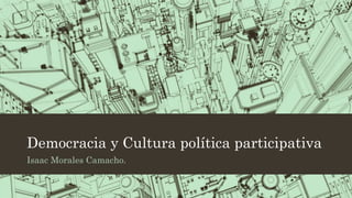 Democracia y Cultura política participativa
Isaac Morales Camacho.
 