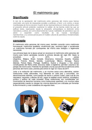 El matrimonio gay
Significado
A raíz de la aprobación del matrimonio entre personas del mismo sexo hemos
vivenciado una serie de respuestas sociales y políticas, a favor y en contra, a veces
manifestadas de forma visceral. A partir de los razonamientos en contra de dicha unión
el presente artículo pretende cuestionar la validez de las teorías sobre las que se
edifican éstos, repensando desde la etnografía antropológica la distinción entre
naturaleza y cultura, así como observando las nuevas realidades de parentesco que se
abren o expanden como resultado de las nuevas tecnologías
reproductivas y su consecuencia para el modelo cultural de parentesco fundamentado
sobre la copula.
concepto
El matrimonio entre personas del mismo sexo, también conocido como matrimonio
homosexual, matrimonio igualitario omatrimonio gay, reconoce legal o socialmente
un matrimonio formado por contrayentes del mismo sexo biológico o legalmente
reconocido.
Las primeras leyes de la época actual en reconocer el matrimonio entre personas del
mismo sexo fueron aprobadas durante la primera década del siglo XXI. Hasta la
actualidad, en 2015, 20 países
(Argentina, Bélgica, Brasil, Canadá, Dinamarca, Eslovenia, España, Estados
Unidos, Francia, Irlanda, Islandia, Luxemburgo, México, Noruega, Nueva
Zelanda, Países Bajos, Portugal, Sudáfrica, Suecia y Uruguay) y tres países
constituyentes del Reino Unido (Escocia, Gales e Inglaterra) permiten casarse a las
parejas del mismo sexo. Finlandia ha aprobado una ley que permite el matrimonio entre
personas del mismo sexo, prevista para entrar en vigor en marzo de 2017.
Junto a la institución del matrimonio, y en muchos casos como alternativa, existen
instituciones civiles adicionales, muy diferentes en cada país y comunidad, con
denominaciones distintas, como parejas de hecho o uniones civiles, cada cual de una
naturaleza, requisitos y efectos ad hoc, según la realidad social, histórica, sociológica,
jurídica y política de cada sociedad. Estas instituciones son consideradas por
movimientos de derechos humanos como instituciones apartheid y en muchos casos
(especialmente cuando no otorgan los mismos derechos) son criticadas por fomentar
la discriminación y crear ciudadanos de segunda clase.
 