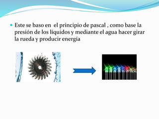  Este se baso en el principio de pascal , como base la
presión de los líquidos y mediante el agua hacer girar
la rueda y producir energía
 