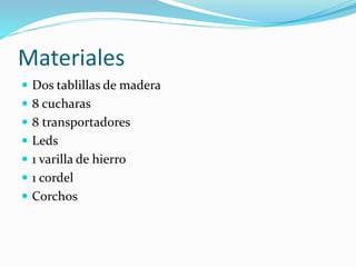 Materiales
 Dos tablillas de madera
 8 cucharas
 8 transportadores
 Leds
 1 varilla de hierro
 1 cordel
 Corchos
 