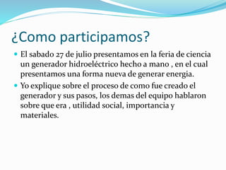 ¿Como participamos?
 El sabado 27 de julio presentamos en la feria de ciencia
un generador hidroeléctrico hecho a mano , en el cual
presentamos una forma nueva de generar energia.
 Yo explique sobre el proceso de como fue creado el
generador y sus pasos, los demas del equipo hablaron
sobre que era , utilidad social, importancia y
materiales.
 