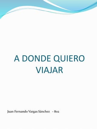 A DONDE QUIERO
VIAJAR
Juan Fernando Vargas Sánchez - 802
 