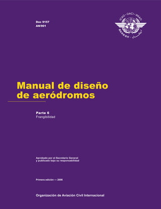 Organización de Aviación Civil Internacional
Aprobado por el Secretario General
y publicado bajo su responsabilidad
Manual de diseño
de aeródromos
Primera edición — 2006
Doc 9157
AN/901
Parte 6
Frangibilidad
 