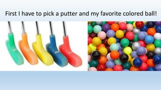 First I have to pick a putter and my favorite colored ball!
 