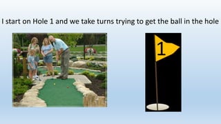 I start on Hole 1 and we take turns trying to get the ball in the hole
 