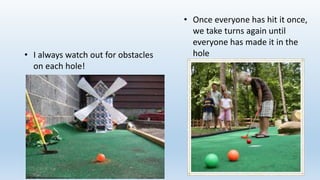 • I always watch out for obstacles
on each hole!
• Once everyone has hit it once,
we take turns again until
everyone has made it in the
hole
 