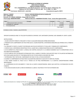 UNIVERSIDAD AUTONÓMA DE GUERRERO
DIRECCIÓN DE FINANZAS
UNIDAD ACADEMICA DERECHO
R.F.C. UAG630904NU6 Av. Javier Méndez Aponte No. 1 Col. Servidor Agrario, Chilpancingo, Gro.
Teléfonos: (01 747) 47 20390 y 47 19310 Ext. 3060 Fax: 47 20390 C.P. 39070
Ciclo Escolar: AGOSTO 2015 - JULIO 2016 Comprobante de pago No. 505473
Matricula: 14366397 Nombre: GUEVARA*MORALES NATALI GUADALUPE
RFC: GUMN950928 Programa: LIC DERECHO
Domicilio: AV. LÁZARO CÁRDENAS , Chilpancingo de los Bravo
Tipo de pago: REINSCRIPCIONES Referencia Bancaria: 118020050547310219230 Fecha: viernes 28 de agosto del 2015.
Clave Concepto Cantidad P. U. Importe
4 Reinscripción Nivel Licenciatura 1 $ 70.00 $ 70.00
53 Resello de Credencial 1 $ 10.00 $ 10.00
47 Cooperaciones 1 $ 220.00 $ 220.00
Total a pagar $ 300.00
Cantidad con letras : trecientos pesos 00/100 M.N.
DEPOSITO EN BANCOS HSBC Y/O TELECOM TELEGRAFOS CONVENIO: 2578. SANTANDER CONVENIO: 2925. BANAMEX PA: 3997/01 UAGRO
INSTRUCCIONES:
1. ACUDE CON ESTE FORMATO A REALIZAR TU PAGO A CUALQUIER MODALIDAD ARRIBA MENCIONADA.
2. PRESENTA ESTE COMPROBANTE DE PAGO PARA QUE EL CAJERO REGISTRE LA REFERENCIA BANCARIA QUE APARECE EN EL FORMATO
DE PAGO.
3. AL REALIZAR TU PAGO EL CAJERO TE ENTREGARA UNA FICHA DE DEPOSITO O TE SELLARA Y FIRMARA ESTE COMPROBANTE.
4. VERIFICA QUE LA REFERENCIA REGISTRADA POR EL CAJERO SEA LA MISMA REGISTRADA EN ESTE COMPROBANTE.
5. SI ES CORRECTO EL PAGO ACUDE AL MODULO DE CONTROL ESCOLAR O A LA UNIDAD ACADEMICA QUE TE CORRESPONDE CON LA
DOCUMENTACION REQUERIDA.
6. SI NO CUMPLES CON LOS REQUISITO ESTABLECIDO POR LA UNIDAD O CONTROL ESCOLAR ESTE PAGO Y/O FALSIFICAS INFORMACION
ESTE PAGO QUEDA SIN EFECTO Y POR NINGUN MOTIVO SE TE DEVOLVERA EL RECURSO DEL PAGO.
7. ENTREGARAS TRES TANTOS DEL COMPROBANTE DE PAGO Y/O DE LA FICHA DE DEPOSITO.
8. GUARDA TU COMPROBANTE DE PAGO PARA CUALQUIER RECLAMACION YA QUE ESTE TE SERA DE UTILIDAD.
9. SOLO SERAN VALIDOS EL PAGO SI ES A TRAVES DE UN PAGO REFERENCIADO A LA CUENTAS CONCENTRADORAS ARRIBA
MENCIONADAS.
10. LA IMPRESION DE ESTE DOCUMENTO Y PAGO EN LA CUENTA CONCENTRADORA. INDICA QUE ACEPTAS LO ESTABLECIDO EN ESTE
FORMATO.
11. EN CASO DE DUDAS ACUDE AL AREA DE INGRESOS O LLAMA AL TELEFONO 017474719310 EXTENSION 3063
Página 1/1
 