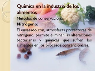 Química en la industria de losQuímica en la industria de los
alimentosalimentos
Métodos de conservación.
Nitrógeno:
El envasado con, atmósferas protectoras de
nitrógeno, permite eliminar las alteraciones
bacterianas y químicas que sufren los
alimentos en los procesos convencionales.
 