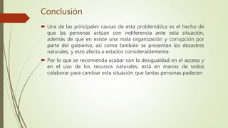 Conclusión
 Una de las principales causas de esta problemática es el hecho de
que las personas actúan con indiferencia ante esta situación,
además de que en existe una mala organización y corrupción por
parte del gobierno, así como también se presentan los desastres
naturales, y esto afecta a estados considerablemente.
 Por lo que se recomienda acabar con la desigualdad en el acceso y
en el uso de los recursos naturales; está en manos de todos
colaborar para cambiar esta situación que tantas personas padecen
 