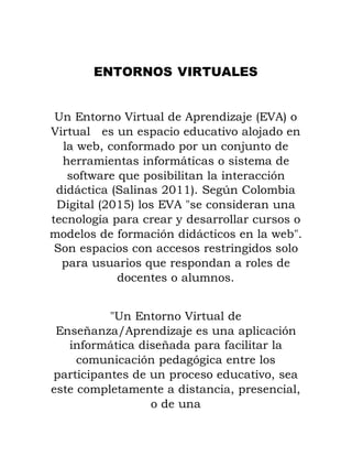 ENTORNOS VIRTUALES
Un Entorno Virtual de Aprendizaje (EVA) o
Virtual es un espacio educativo alojado en
la web, conformado por un conjunto de
herramientas informáticas o sistema de
software que posibilitan la interacción
didáctica (Salinas 2011). Según Colombia
Digital (2015) los EVA "se consideran una
tecnología para crear y desarrollar cursos o
modelos de formación didácticos en la web".
Son espacios con accesos restringidos solo
para usuarios que respondan a roles de
docentes o alumnos.
"Un Entorno Virtual de
Enseñanza/Aprendizaje es una aplicación
informática diseñada para facilitar la
comunicación pedagógica entre los
participantes de un proceso educativo, sea
este completamente a distancia, presencial,
o de una
 