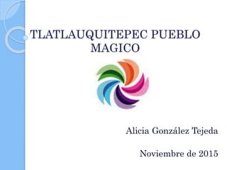 TLATLAUQUITEPEC PUEBLO
MAGICO
Alicia González Tejeda
Noviembre de 2015
 