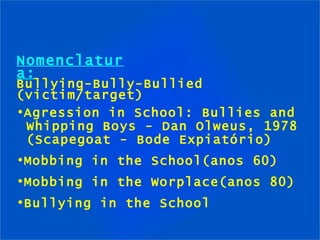 Nomenclatura: Bullying-Bully-Bullied (victim/target) Agression in School: Bullies and  Whipping Boys - Dan Olweus, 1978  (Scapegoat - Bode Expiatório) Mobbing in the School(anos 60) Mobbing in the Worplace(anos 80) Bullying in the School 