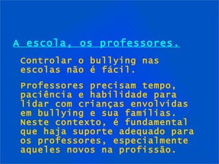 A escola, os professores. Controlar o bullying nas escolas não é fácil. Professores precisam tempo, paciência e habilidade para lidar com crianças envolvidas em bullying e sua famílias. Neste contexto, é fundamental que haja suporte adequado para os professores, especialmente aqueles novos na profissão. 