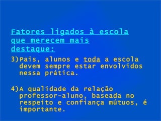 Fatores ligados à escola que merecem mais destaque: 3)Pais, alunos e  toda  a escola devem sempre estar envolvidos nessa prática. 4)A qualidade da relação professor-aluno, baseada no respeito e confiança mútuos, é importante. 