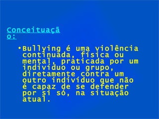 Conceituação: Bullying é uma violência continuada, física ou mental, praticada por um indivíduo ou grupo, diretamente contra um outro indivíduo que não é capaz de se defender por si só, na situação atual. 