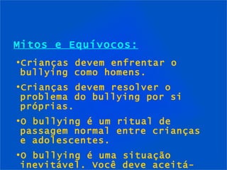 Mitos e Equívocos: Crianças devem enfrentar o bullying como homens. Crianças devem resolver o problema do bullying por si próprias. O bullying é um ritual de passagem normal entre crianças e adolescentes. O bullying é uma situação inevitável. Você deve aceitá-lo. 