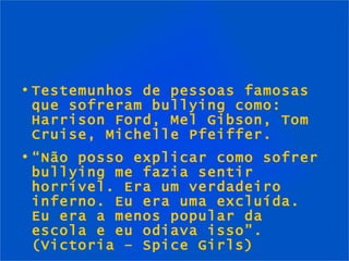 Testemunhos de pessoas famosas que sofreram bullying como: Harrison Ford, Mel Gibson, Tom Cruise, Michelle Pfeiffer. “ Não posso explicar como sofrer bullying me fazia sentir horrível. Era um verdadeiro inferno. Eu era uma excluída. Eu era a menos popular da escola e eu odiava isso”.  (Victoria – Spice Girls) 