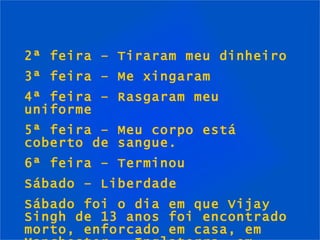 2ª feira – Tiraram meu dinheiro 3ª feira – Me xingaram 4ª feira – Rasgaram meu uniforme 5ª  feira  – Meu corpo está coberto de sangue. 6ª  feira  –  Terminou  Sábado  –  Liberdade Sábado foi o dia em que Vijay Singh de 13 anos foi encontrado morto, enforcado em casa, em Manchester – Inglaterra, em 1997. 