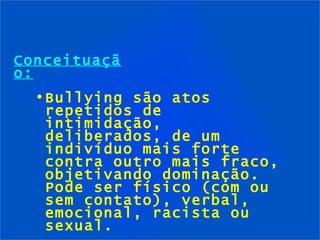 Conceituação: Bullying são atos repetidos de intimidação, deliberados, de um indivíduo mais forte contra outro mais fraco, objetivando dominação. Pode ser físico (com ou sem contato), verbal, emocional, racista ou sexual. 