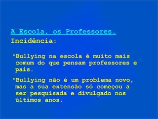 A Escola, os Professores.
Incidência:
•Bullying na escola é muito mais
comum do que pensam professores e
pais.
•Bullying não é um problema novo,
mas a sua extensão só começou a
ser pesquisada e divulgado nos
últimos anos.
 