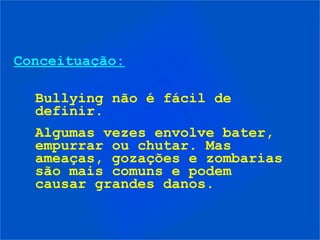 Conceituação:
Bullying não é fácil de
definir.
Algumas vezes envolve bater,
empurrar ou chutar. Mas
ameaças, gozações e zombarias
são mais comuns e podem
causar grandes danos.
 
