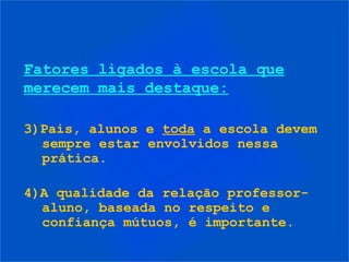 Fatores ligados à escola que
merecem mais destaque:
3)Pais, alunos e toda a escola devem
sempre estar envolvidos nessa
prática.
4)A qualidade da relação professor-
aluno, baseada no respeito e
confiança mútuos, é importante.
 