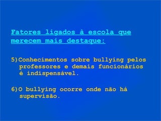 Fatores ligados à escola que
merecem mais destaque:
5)Conhecimentos sobre bullying pelos
professores e demais funcionários
é indispensável.
6)O bullying ocorre onde não há
supervisão.
 