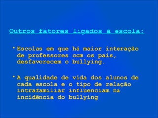 • Escolas em que há maior interação
de professores com os pais,
desfavorecem o bullying.
• A qualidade de vida dos alunos de
cada escola e o tipo de relação
intrafamiliar influenciam na
incidência do bullying
Outros fatores ligados à escola:
 