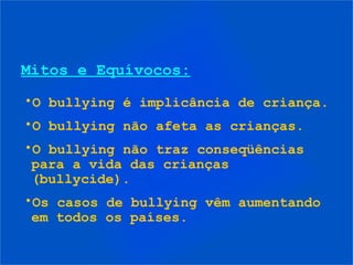 Mitos e Equívocos:
•O bullying é implicância de criança.
•O bullying não afeta as crianças.
•O bullying não traz conseqüências
para a vida das crianças
(bullycide).
•Os casos de bullying vêm aumentando
em todos os países.
 