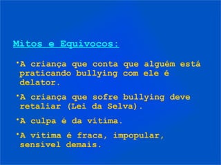 Mitos e Equívocos:
•A criança que conta que alguém está
praticando bullying com ele é
delator.
•A criança que sofre bullying deve
retaliar (Lei da Selva).
•A culpa é da vítima.
•A vítima é fraca, impopular,
sensível demais.
 