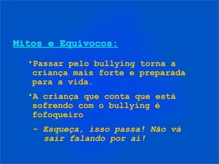 Mitos e Equívocos:
•Passar pelo bullying torna a
criança mais forte e preparada
para a vida.
•A criança que conta que está
sofrendo com o bullying é
fofoqueiro
- Esqueça, isso passa! Não vá
sair falando por aí!
 