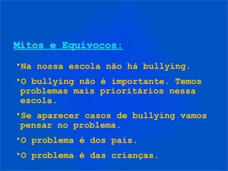 Mitos e Equívocos:
•Na nossa escola não há bullying.
•O bullying não é importante. Temos
problemas mais prioritários nessa
escola.
•Se aparecer casos de bullying vamos
pensar no problema.
•O problema é dos pais.
•O problema é das crianças.
 