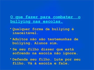 • Qualquer forma de bullying é
inaceitável.
• Adultos não são testemunhas de
bullying. Alunos sim.
• Se seu filho disser que está
sofrendo na escola não ignore.
• Defenda seu filho. Lute por seu
filho. Vá à escola e fale.
O que fazer para combater o
bullying nas escolas.
 