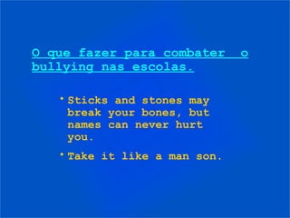 O que fazer para combater o
bullying nas escolas.
• Sticks and stones may
break your bones, but
names can never hurt
you.
• Take it like a man son.
 