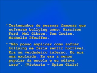 • Testemunhos de pessoas famosas que
sofreram bullying como: Harrison
Ford, Mel Gibson, Tom Cruise,
Michelle Pfeiffer.
• “Não posso explicar como sofrer
bullying me fazia sentir horrível.
Era um verdadeiro inferno. Eu era
uma excluída. Eu era a menos
popular da escola e eu odiava
isso”. (Victoria – Spice Girls)
 