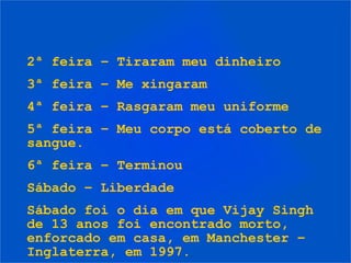 2ª feira – Tiraram meu dinheiro
3ª feira – Me xingaram
4ª feira – Rasgaram meu uniforme
5ª feira – Meu corpo está coberto de
sangue.
6ª feira – Terminou
Sábado – Liberdade
Sábado foi o dia em que Vijay Singh
de 13 anos foi encontrado morto,
enforcado em casa, em Manchester –
Inglaterra, em 1997.
 