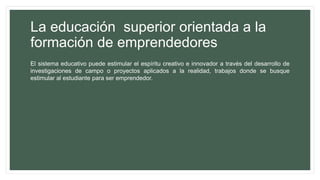 La educación superior orientada a la
formación de emprendedores
El sistema educativo puede estimular el espíritu creativo e innovador a través del desarrollo de
investigaciones de campo o proyectos aplicados a la realidad, trabajos donde se busque
estimular al estudiante para ser emprendedor.
 