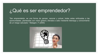 ¿Qué es ser emprendedor?
“Ser emprendedor, es una forma de pensar, razonar y actuar, todas estas enfocadas a las
oportunidades, planteadas con visión global y llevada a cabo mediante liderazgo y conocimiento
de un riesgo calculado.” Malagón, F (2000)
 