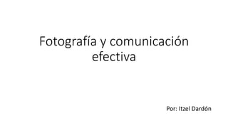 Fotografía y comunicación
efectiva
Por: Itzel Dardón
 