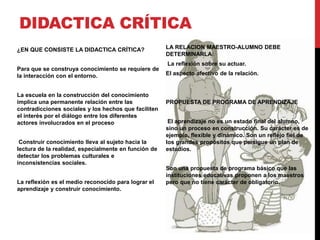 DIDACTICA CRÍTICA
¿EN QUE CONSISTE LA DIDACTICA CRÍTICA?
Para que se construya conocimiento se requiere de
la interacción con el entorno.
La escuela en la construcción del conocimiento
implica una permanente relación entre las
contradicciones sociales y los hechos que faciliten
el interés por el diálogo entre los diferentes
actores involucrados en el proceso
Construir conocimiento lleva al sujeto hacia la
lectura de la realidad, especialmente en función de
detectar los problemas culturales e
inconsistencias sociales.
La reflexión es el medio reconocido para lograr el
aprendizaje y construir conocimiento.
LA RELACION MAESTRO-ALUMNO DEBE
DETERMINARLA:
La reflexión sobre su actuar.
El aspecto afectivo de la relación.
PROPUESTA DE PROGRAMA DE APRENDIZAJE
El aprendizaje no es un estado final del alumno,
sino un proceso en construcción. Su carácter es de
ejemplo, flexible y dinámico. Son un reflejo fiel de
los grandes propósitos que persigue un plan de
estudios.
Son una propuesta de programa básico que las
instituciones educativas proponen a los maestros
pero que no tiene carácter de obligatorio.
 
