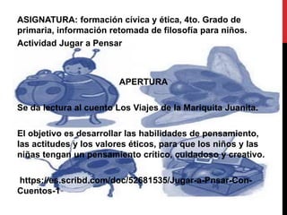 ASIGNATURA: formación cívica y ética, 4to. Grado de
primaria, información retomada de filosofía para niños.
Actividad Jugar a Pensar
APERTURA
Se da lectura al cuento Los Viajes de la Mariquita Juanita.
El objetivo es desarrollar las habilidades de pensamiento,
las actitudes y los valores éticos, para que los niños y las
niñas tengan un pensamiento crítico, cuidadoso y creativo.
https://es.scribd.com/doc/52681535/Jugar-a-Pnsar-Con-
Cuentos-1
 