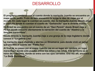 DESARROLLO
El programa comienza con el cuento donde la mariquita Juanita se encuentra un
mapa en su jardín. Fruto de este encuentro le surge la idea de viajar por el
mundo. En cada lugar le cuentan un cuento. Así, la mariquita Juanita decide viajar
a Cataluña donde le cuentan el cuento de “Garbancito” que le divierte mucho.
En Brasil se encuentra con el cuento de un “Sací Pereré” desde Brasil viaja a
Persia donde escuchó atentamente la narración del cuento de “Aladino y la
lámpara maravillosa”.
Desde Oriente la mariquita Juanita viaja a una granja de la vieja Inglaterra donde
conoce a “La gallina Lina”
La mariquita sigue viajando y aterriza en Dinamarca, país donde vivió un señor
que escribió el cuento del “Patito Feo”
Al final de su paseo por el mapa, Juanita cae en un lugar sin nombre, un lugar
maravilloso donde sólo pueden entrar los niños y las niñas. Ese territorio es el
reino de la fantasía, donde se entra con los ojos cerrados. Una vez allí, encontró a
“La Bella Durmiente”
 