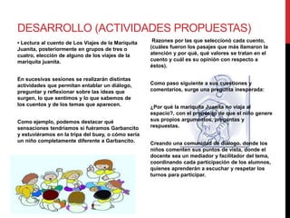 DESARROLLO (ACTIVIDADES PROPUESTAS)
• Lectura al cuento de Los Viajes de la Mariquita
Juanita, posteriormente en grupos de tres o
cuatro, elección de alguno de los viajes de la
mariquita juanita.
En sucesivas sesiones se realizarán distintas
actividades que permitan entablar un diálogo,
preguntar y reflexionar sobre las ideas que
surgen, lo que sentimos y lo que sabemos de
los cuentos y de los temas que aparecen.
Como ejemplo, podemos destacar qué
sensaciones tendríamos si fuéramos Garbancito
y estuviéramos en la tripa del buey, o cómo sería
un niño completamente diferente a Garbancito.
Razones por las que seleccionó cada cuento,
(cuáles fueron los pasajes que más llamaron la
atención y por qué, qué valores se tratan en el
cuento y cuál es su opinión con respecto a
éstos).
Como paso siguiente a sus cuestiones y
comentarios, surge una pregunta inesperada:
¿Por qué la mariquita Juanita no viaja al
espacio?, con el propósito de que el niño genere
sus propios argumentos, preguntas y
respuestas.
Creando una comunidad de diálogo, donde los
niños comenten sus puntos de vista, donde el
docente sea un mediador y facilitador del tema,
coordinando cada participación de los alumnos,
quienes aprenderán a escuchar y respetar los
turnos para participar.
 