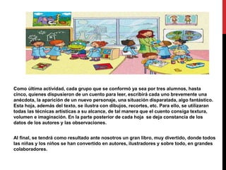 Como última actividad, cada grupo que se conformó ya sea por tres alumnos, hasta
cinco, quienes dispusieron de un cuento para leer, escribirá cada uno brevemente una
anécdota, la aparición de un nuevo personaje, una situación disparatada, algo fantástico.
Esta hoja, además del texto, se ilustra con dibujos, recortes, etc. Para ello, se utilizaran
todas las técnicas artísticas a su alcance, de tal manera que el cuento consiga textura,
volumen e imaginación. En la parte posterior de cada hoja se deja constancia de los
datos de los autores y las observaciones.
Al final, se tendrá como resultado ante nosotros un gran libro, muy divertido, donde todos
las niñas y los niños se han convertido en autores, ilustradores y sobre todo, en grandes
colaboradores.
 