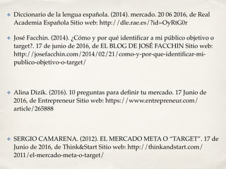 ✤ Diccionario de la lengua española. (2014). mercado. 20 06 2016, de Real
Academia Española Sitio web: http://dle.rae.es/?id=OyRtG0r
✤ José Facchin. (2014). ¿Cómo y por qué identiﬁcar a mi público objetivo o
target?. 17 de junio de 2016, de EL BLOG DE JOSÉ FACCHIN Sitio web:
http://josefacchin.com/2014/02/21/como-y-por-que-identiﬁcar-mi-
publico-objetivo-o-target/
✤ Alina Dizik. (2016). 10 preguntas para deﬁnir tu mercado. 17 Junio de
2016, de Entrepreneur Sitio web: https://www.entrepreneur.com/
article/265888
✤ SERGIO CAMARENA. (2012). EL MERCADO META O “TARGET”. 17 de
Junio de 2016, de Think&Start Sitio web: http://thinkandstart.com/
2011/el-mercado-meta-o-target/
 